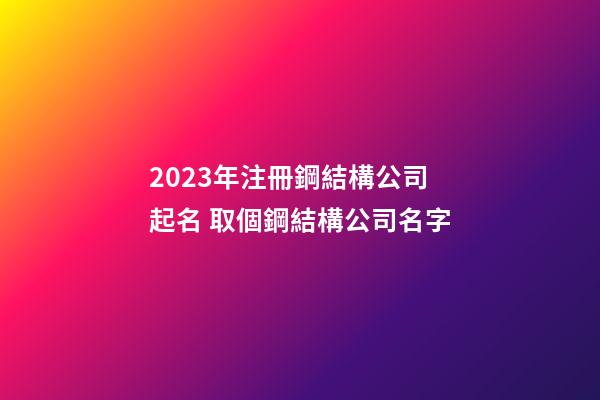 2023年注冊鋼結構公司起名 取個鋼結構公司名字